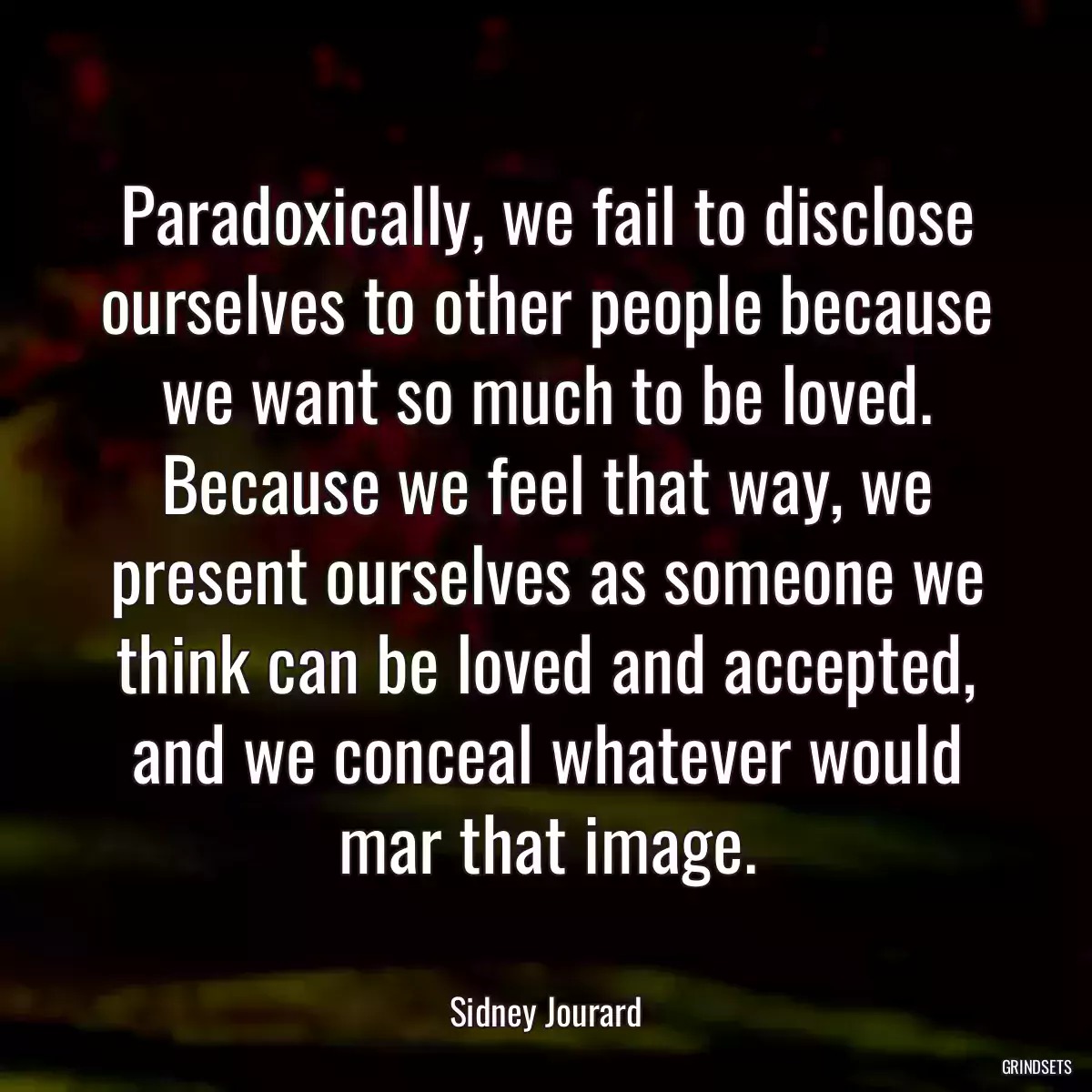 Paradoxically, we fail to disclose ourselves to other people because we want so much to be loved. Because we feel that way, we present ourselves as someone we think can be loved and accepted, and we conceal whatever would mar that image.