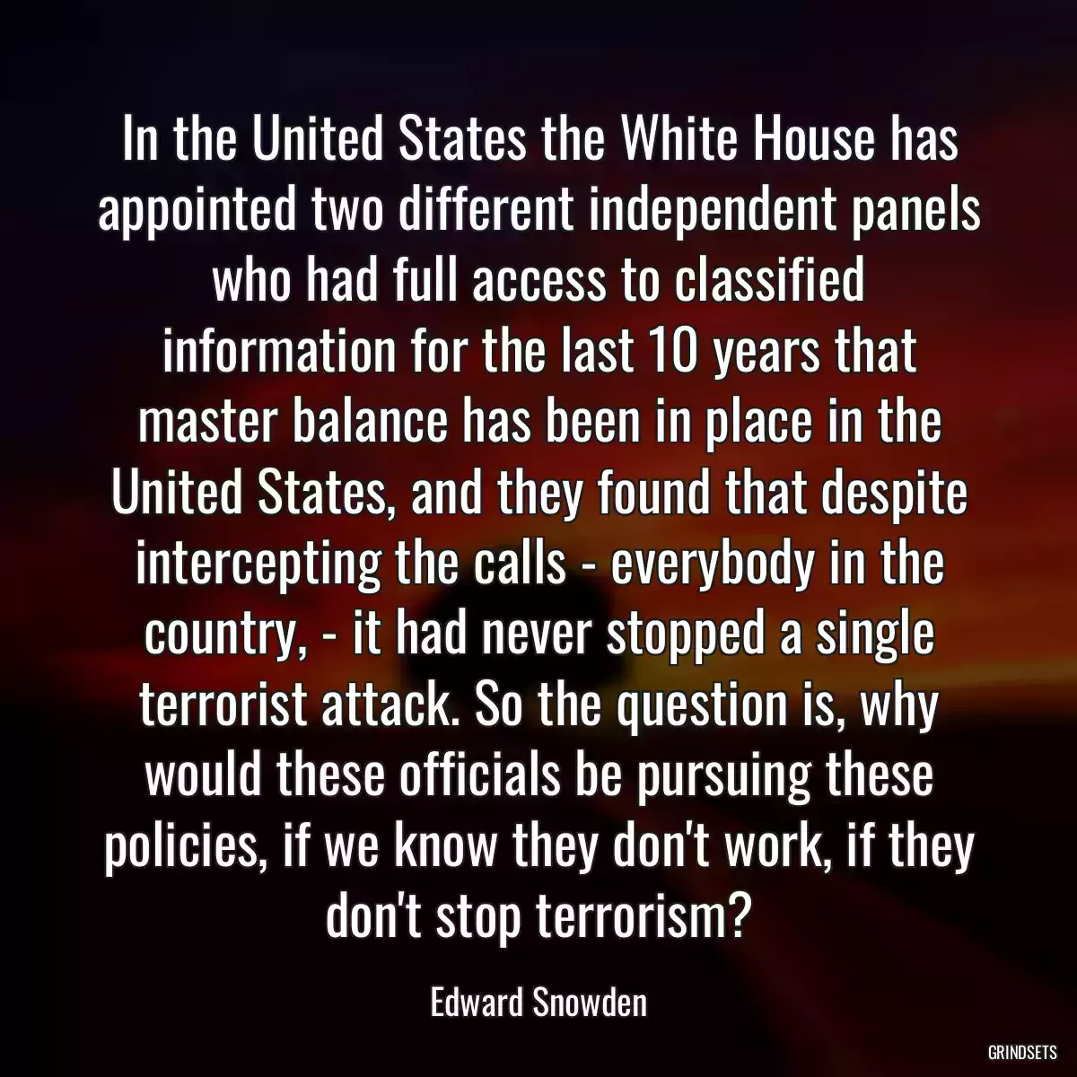 In the United States the White House has appointed two different independent panels who had full access to classified information for the last 10 years that master balance has been in place in the United States, and they found that despite intercepting the calls - everybody in the country, - it had never stopped a single terrorist attack. So the question is, why would these officials be pursuing these policies, if we know they don\'t work, if they don\'t stop terrorism?