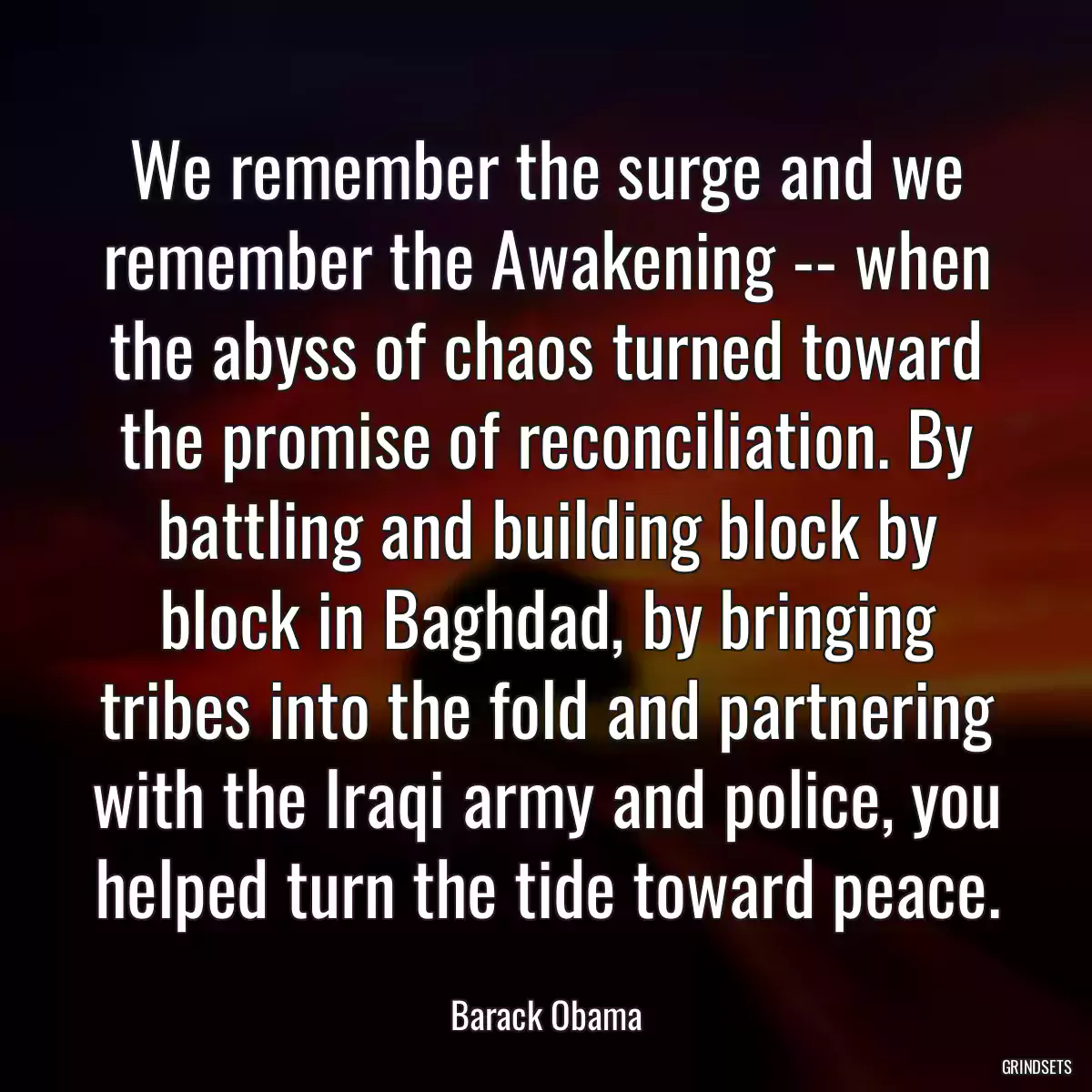 We remember the surge and we remember the Awakening -- when the abyss of chaos turned toward the promise of reconciliation. By battling and building block by block in Baghdad, by bringing tribes into the fold and partnering with the Iraqi army and police, you helped turn the tide toward peace.