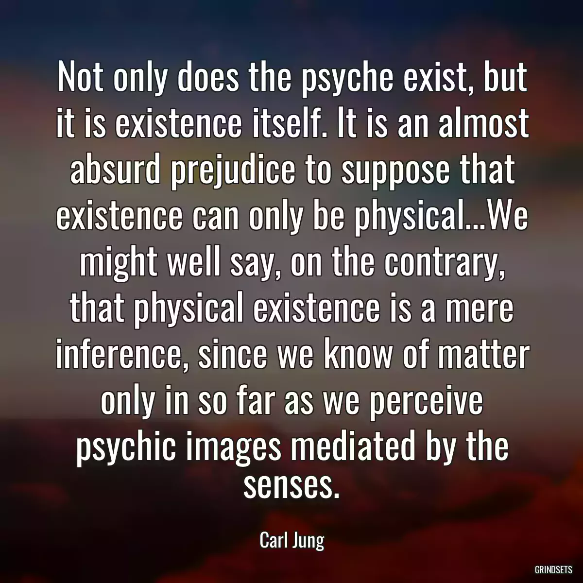 Not only does the psyche exist, but it is existence itself. It is an almost absurd prejudice to suppose that existence can only be physical...We might well say, on the contrary, that physical existence is a mere inference, since we know of matter only in so far as we perceive psychic images mediated by the senses.