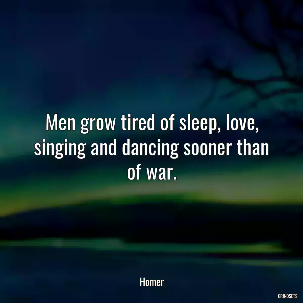 Men grow tired of sleep, love, singing and dancing sooner than of war.