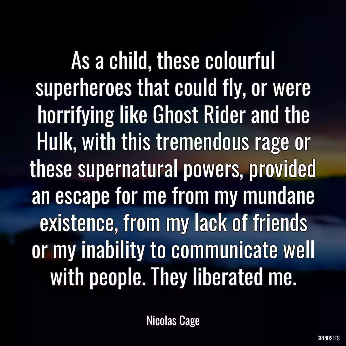 As a child, these colourful superheroes that could fly, or were horrifying like Ghost Rider and the Hulk, with this tremendous rage or these supernatural powers, provided an escape for me from my mundane existence, from my lack of friends or my inability to communicate well with people. They liberated me.