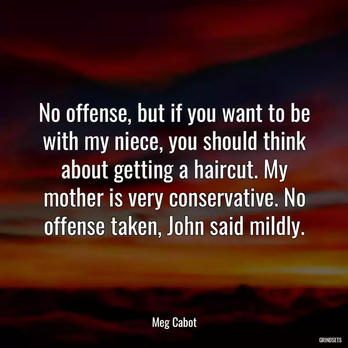 No offense, but if you want to be with my niece, you should think about getting a haircut. My mother is very conservative. No offense taken, John said mildly.