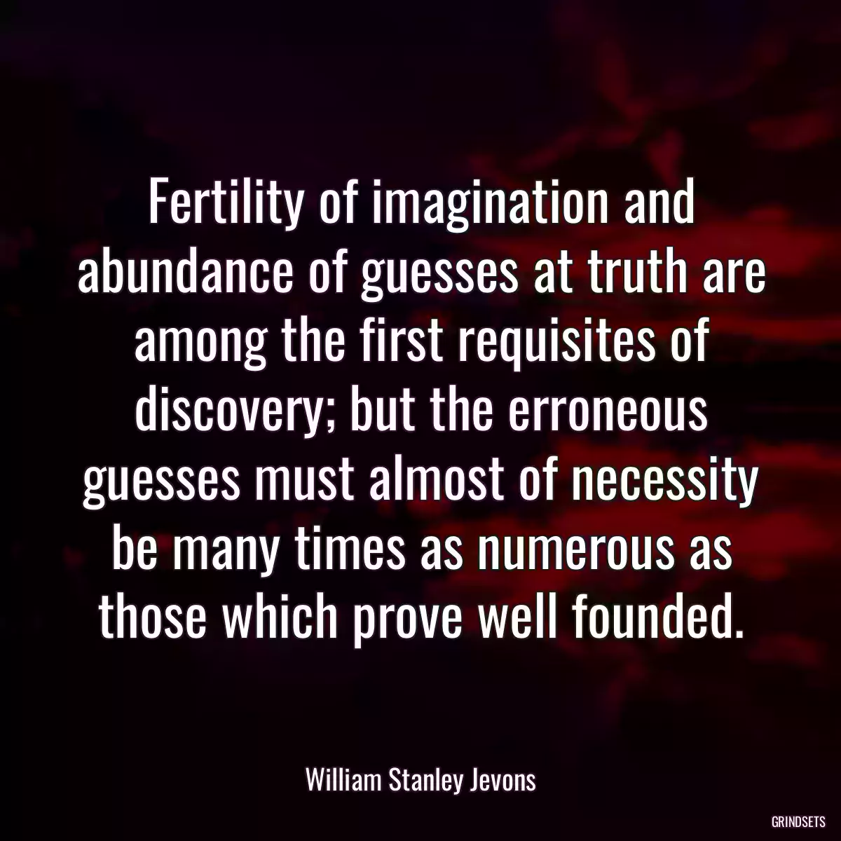 Fertility of imagination and abundance of guesses at truth are among the first requisites of discovery; but the erroneous guesses must almost of necessity be many times as numerous as those which prove well founded.