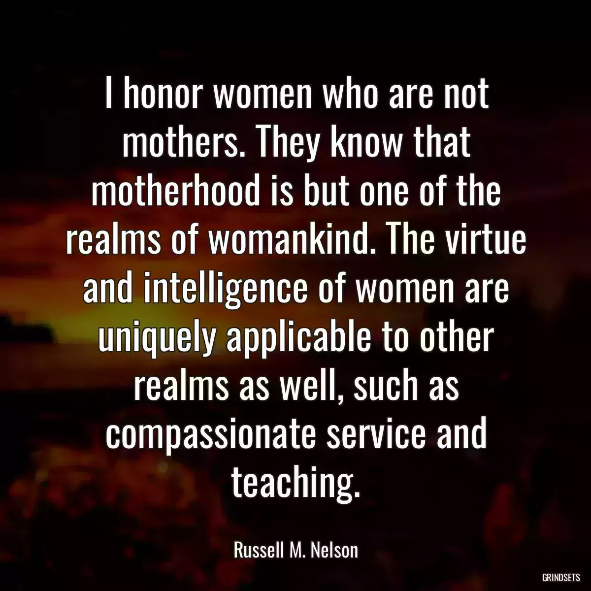 I honor women who are not mothers. They know that motherhood is but one of the realms of womankind. The virtue and intelligence of women are uniquely applicable to other realms as well, such as compassionate service and teaching.