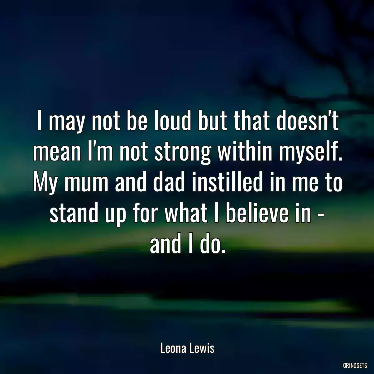 I may not be loud but that doesn\'t mean I\'m not strong within myself. My mum and dad instilled in me to stand up for what I believe in - and I do.