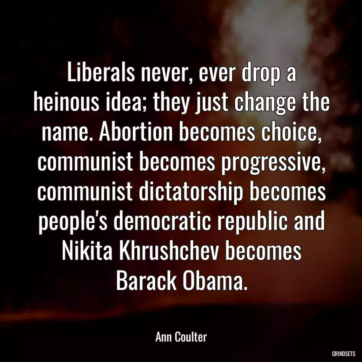 Liberals never, ever drop a heinous idea; they just change the name. Abortion becomes choice, communist becomes progressive, communist dictatorship becomes people\'s democratic republic and Nikita Khrushchev becomes Barack Obama.