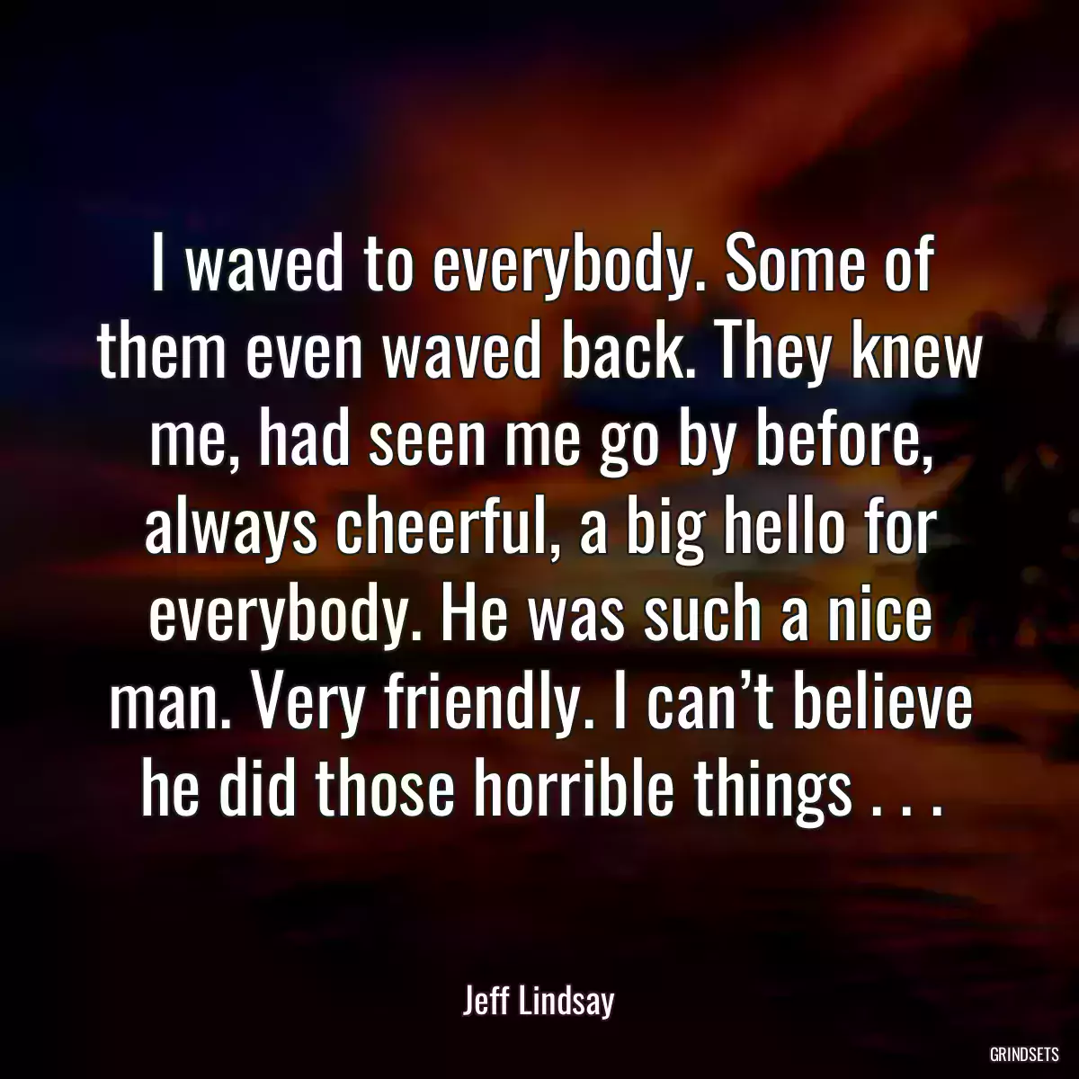 I waved to everybody. Some of them even waved back. They knew me, had seen me go by before, always cheerful, a big hello for everybody. He was such a nice man. Very friendly. I can’t believe he did those horrible things . . .