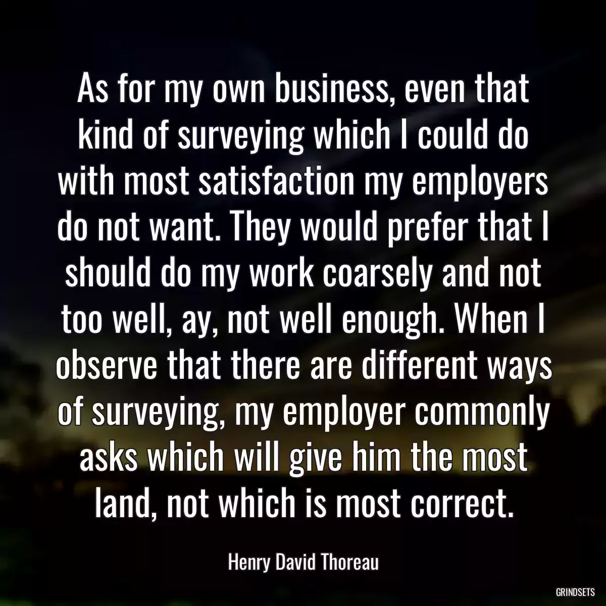 As for my own business, even that kind of surveying which I could do with most satisfaction my employers do not want. They would prefer that I should do my work coarsely and not too well, ay, not well enough. When I observe that there are different ways of surveying, my employer commonly asks which will give him the most land, not which is most correct.