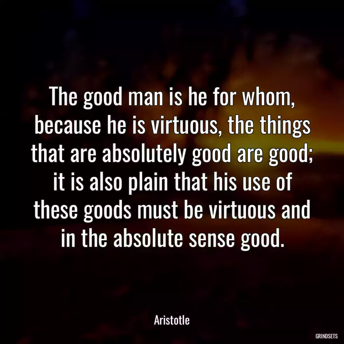 The good man is he for whom, because he is virtuous, the things that are absolutely good are good; it is also plain that his use of these goods must be virtuous and in the absolute sense good.