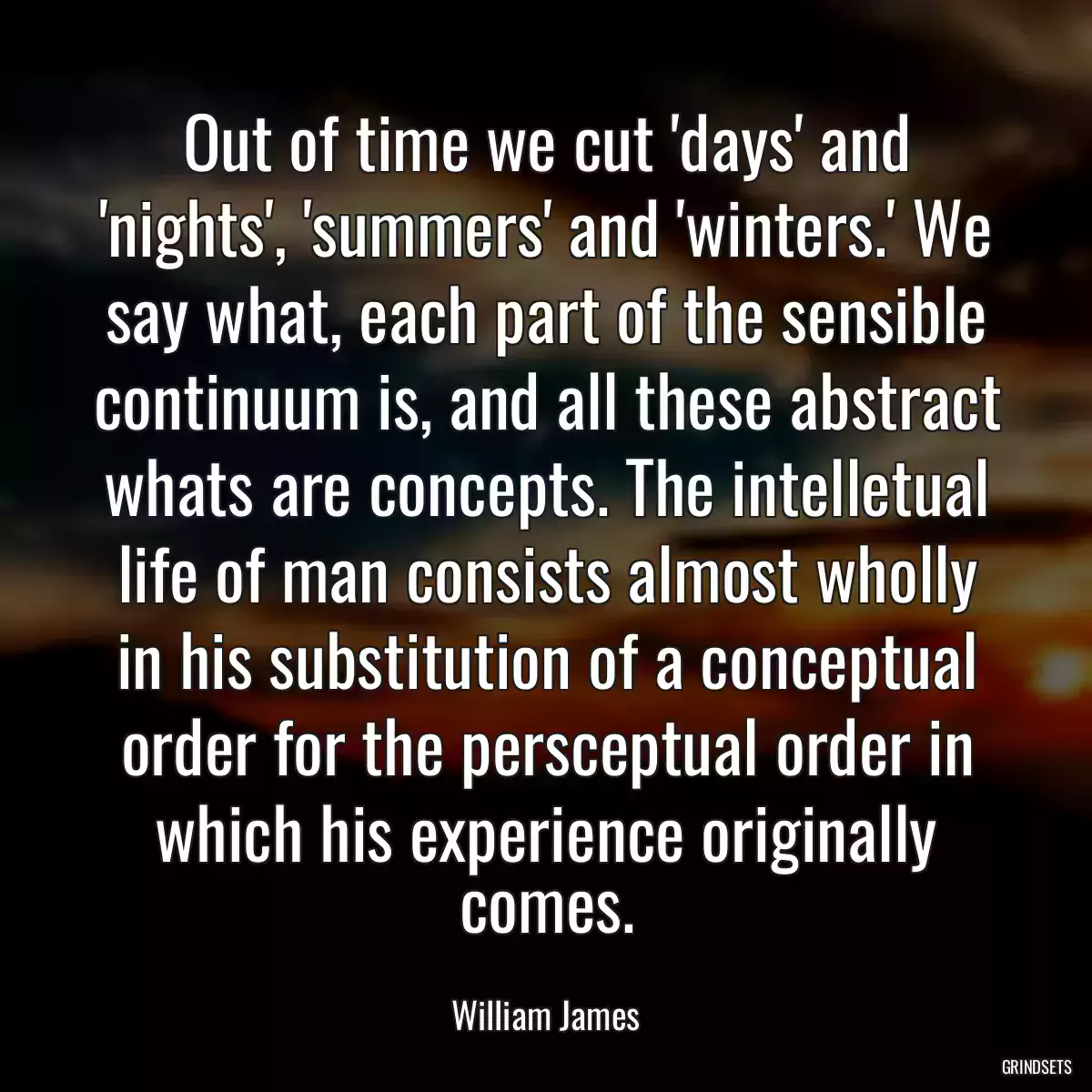 Out of time we cut \'days\' and \'nights\', \'summers\' and \'winters.\' We say what, each part of the sensible continuum is, and all these abstract whats are concepts. The intelletual life of man consists almost wholly in his substitution of a conceptual order for the persceptual order in which his experience originally comes.