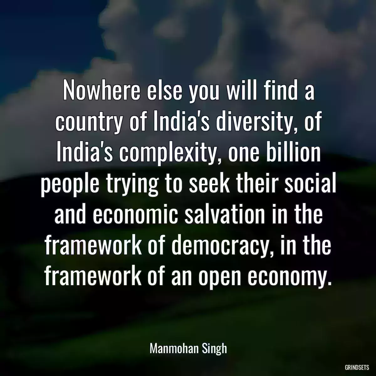 Nowhere else you will find a country of India\'s diversity, of India\'s complexity, one billion people trying to seek their social and economic salvation in the framework of democracy, in the framework of an open economy.