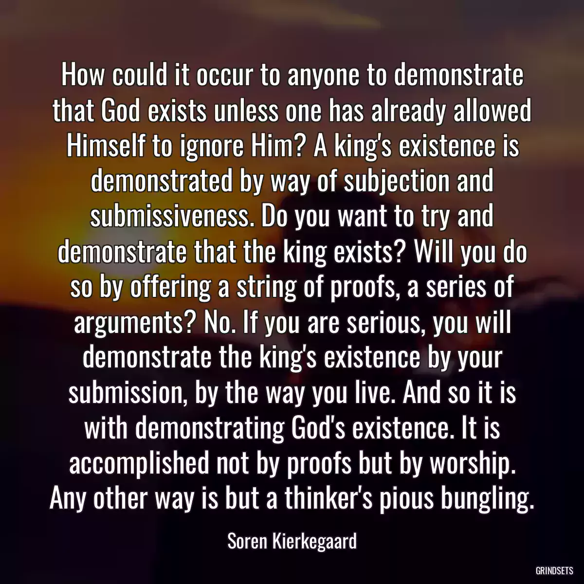 How could it occur to anyone to demonstrate that God exists unless one has already allowed Himself to ignore Him? A king\'s existence is demonstrated by way of subjection and submissiveness. Do you want to try and demonstrate that the king exists? Will you do so by offering a string of proofs, a series of arguments? No. If you are serious, you will demonstrate the king\'s existence by your submission, by the way you live. And so it is with demonstrating God\'s existence. It is accomplished not by proofs but by worship. Any other way is but a thinker\'s pious bungling.