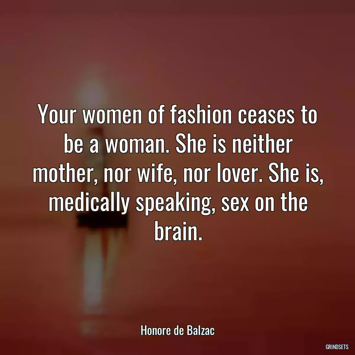 Your women of fashion ceases to be a woman. She is neither mother, nor wife, nor lover. She is, medically speaking, sex on the brain.