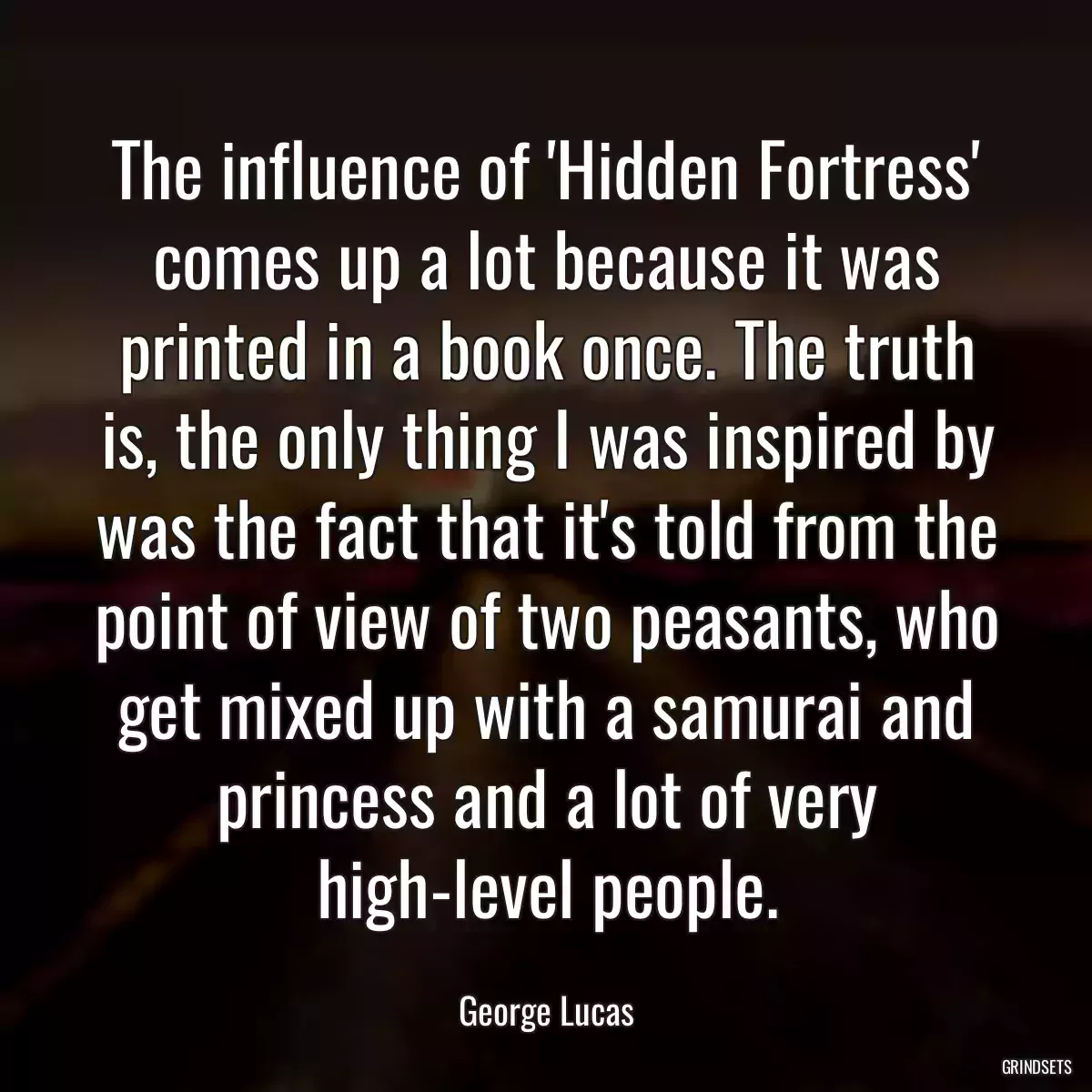 The influence of \'Hidden Fortress\' comes up a lot because it was printed in a book once. The truth is, the only thing I was inspired by was the fact that it\'s told from the point of view of two peasants, who get mixed up with a samurai and princess and a lot of very high-level people.