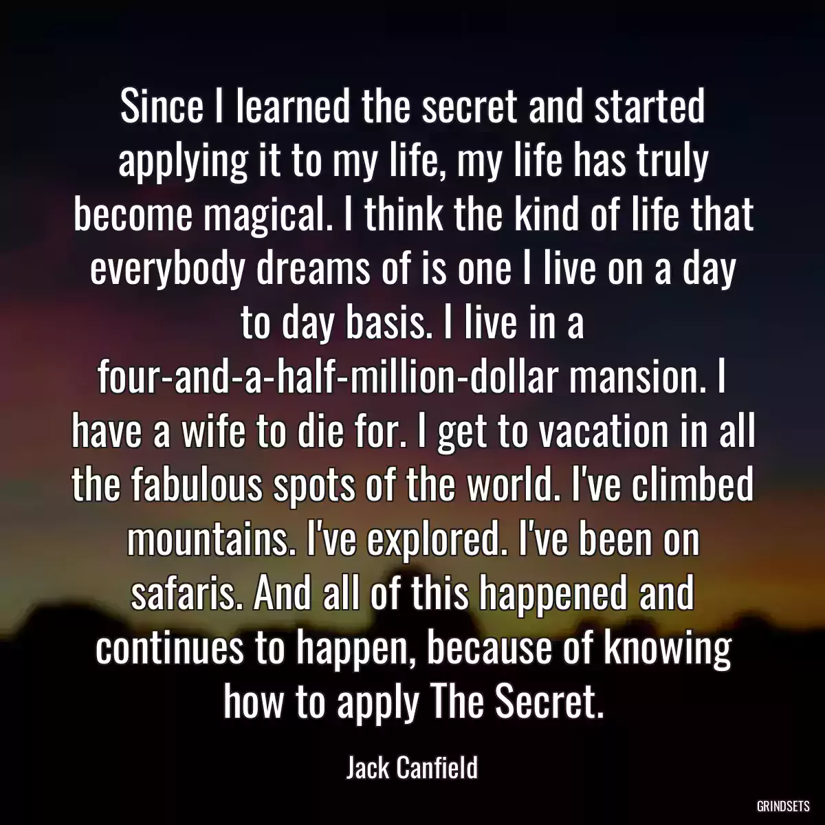 Since I learned the secret and started applying it to my life, my life has truly become magical. I think the kind of life that everybody dreams of is one I live on a day to day basis. I live in a four-and-a-half-million-dollar mansion. I have a wife to die for. I get to vacation in all the fabulous spots of the world. I\'ve climbed mountains. I\'ve explored. I\'ve been on safaris. And all of this happened and continues to happen, because of knowing how to apply The Secret.