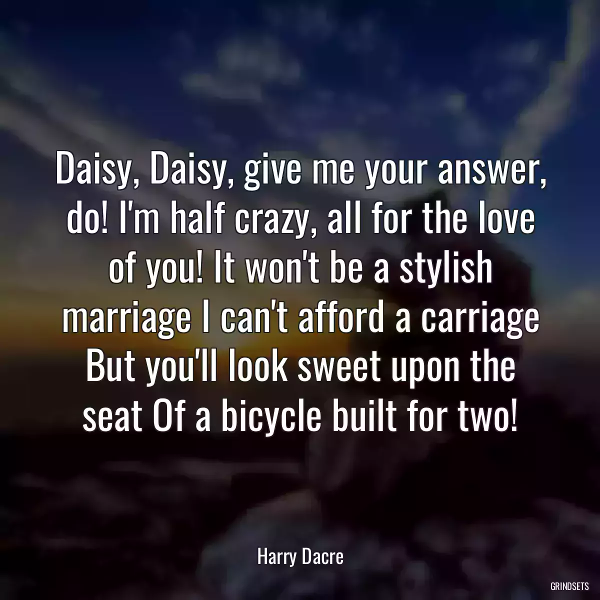 Daisy, Daisy, give me your answer, do! I\'m half crazy, all for the love of you! It won\'t be a stylish marriage I can\'t afford a carriage But you\'ll look sweet upon the seat Of a bicycle built for two!