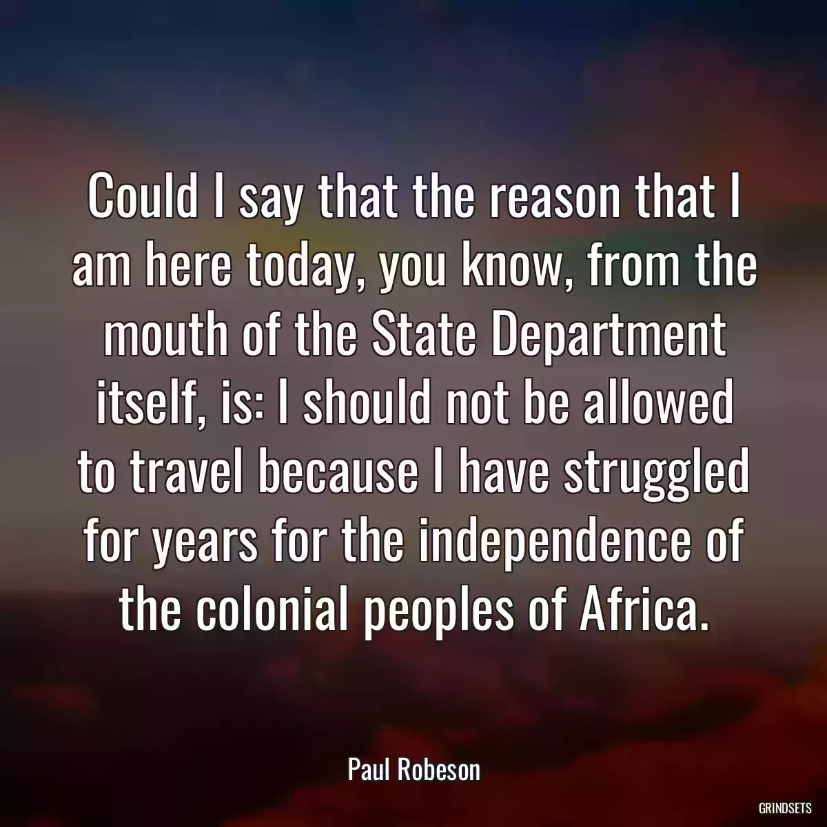 Could I say that the reason that I am here today, you know, from the mouth of the State Department itself, is: I should not be allowed to travel because I have struggled for years for the independence of the colonial peoples of Africa.