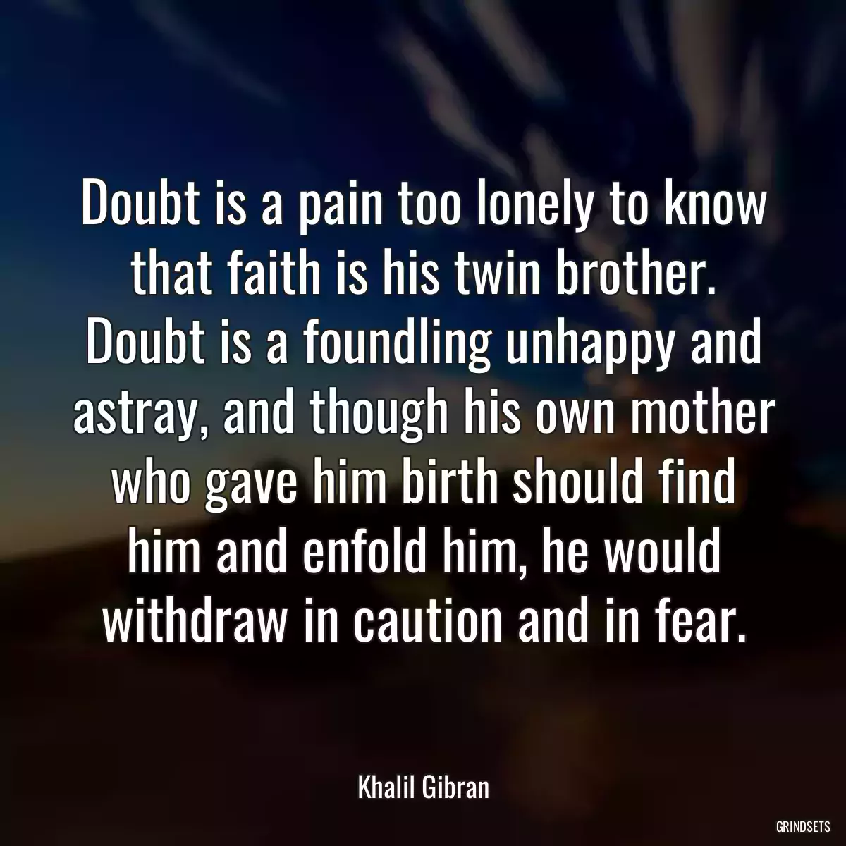 Doubt is a pain too lonely to know that faith is his twin brother. Doubt is a foundling unhappy and astray, and though his own mother who gave him birth should find him and enfold him, he would withdraw in caution and in fear.
