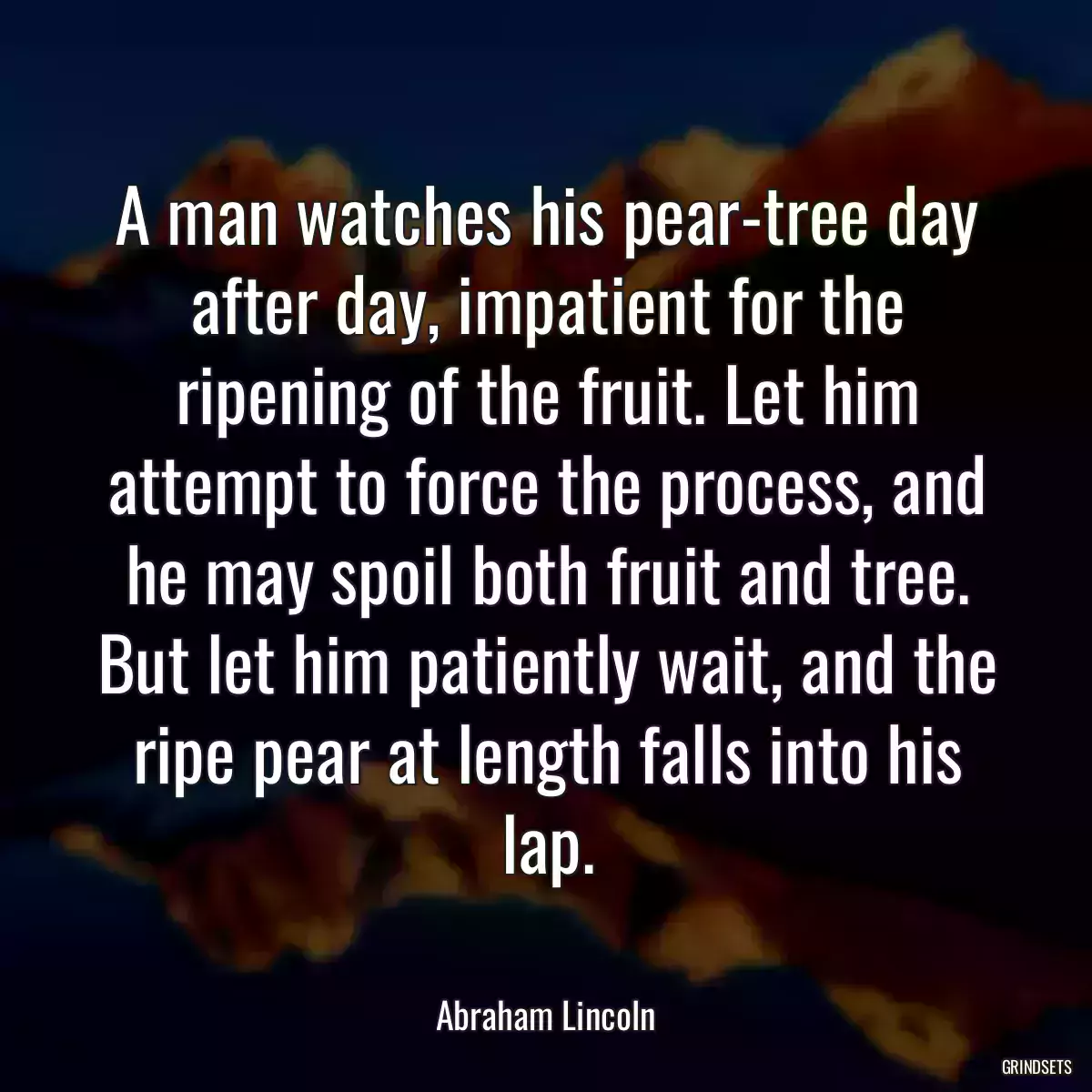 A man watches his pear-tree day after day, impatient for the ripening of the fruit. Let him attempt to force the process, and he may spoil both fruit and tree. But let him patiently wait, and the ripe pear at length falls into his lap.