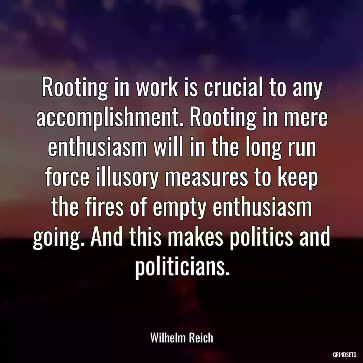 Rooting in work is crucial to any accomplishment. Rooting in mere enthusiasm will in the long run force illusory measures to keep the fires of empty enthusiasm going. And this makes politics and politicians.