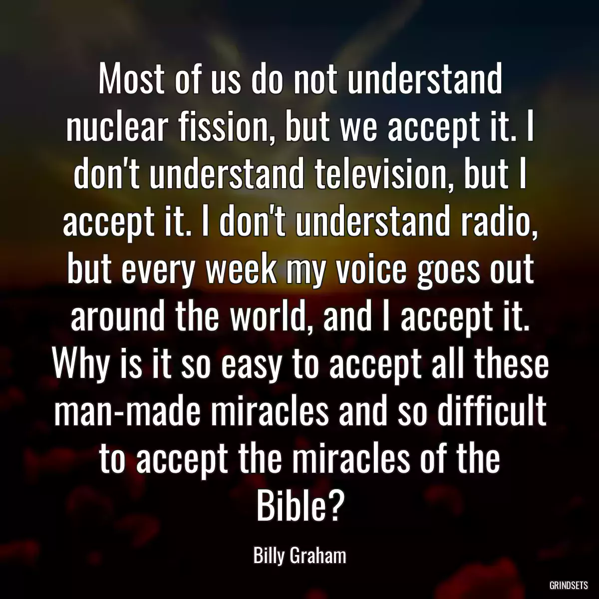 Most of us do not understand nuclear fission, but we accept it. I don\'t understand television, but I accept it. I don\'t understand radio, but every week my voice goes out around the world, and I accept it. Why is it so easy to accept all these man-made miracles and so difficult to accept the miracles of the Bible?