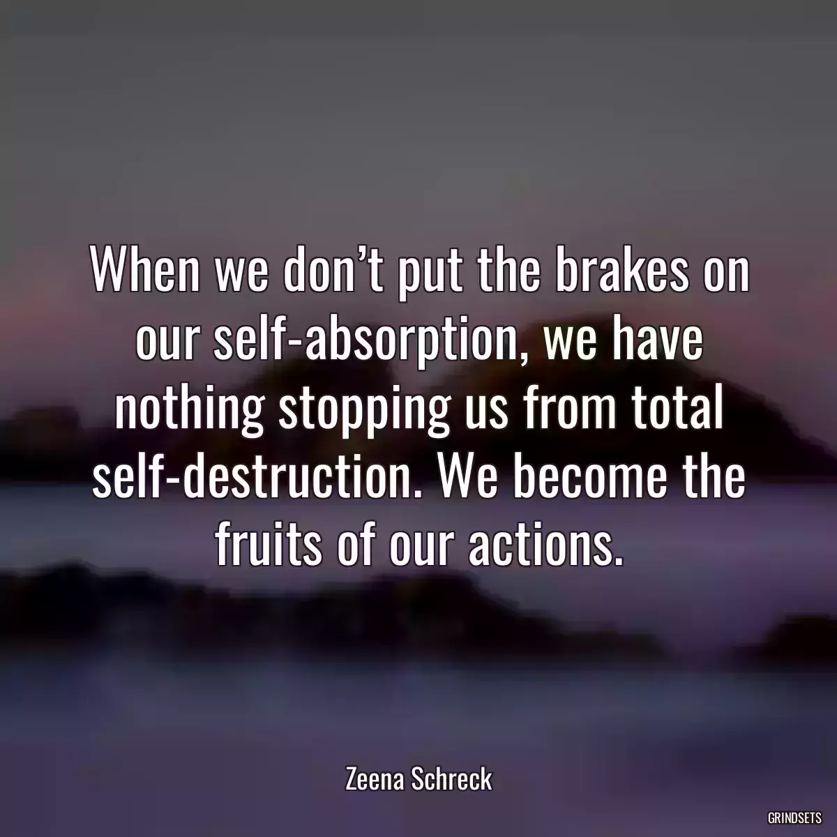 When we don’t put the brakes on our self-absorption, we have nothing stopping us from total self-destruction. We become the fruits of our actions.