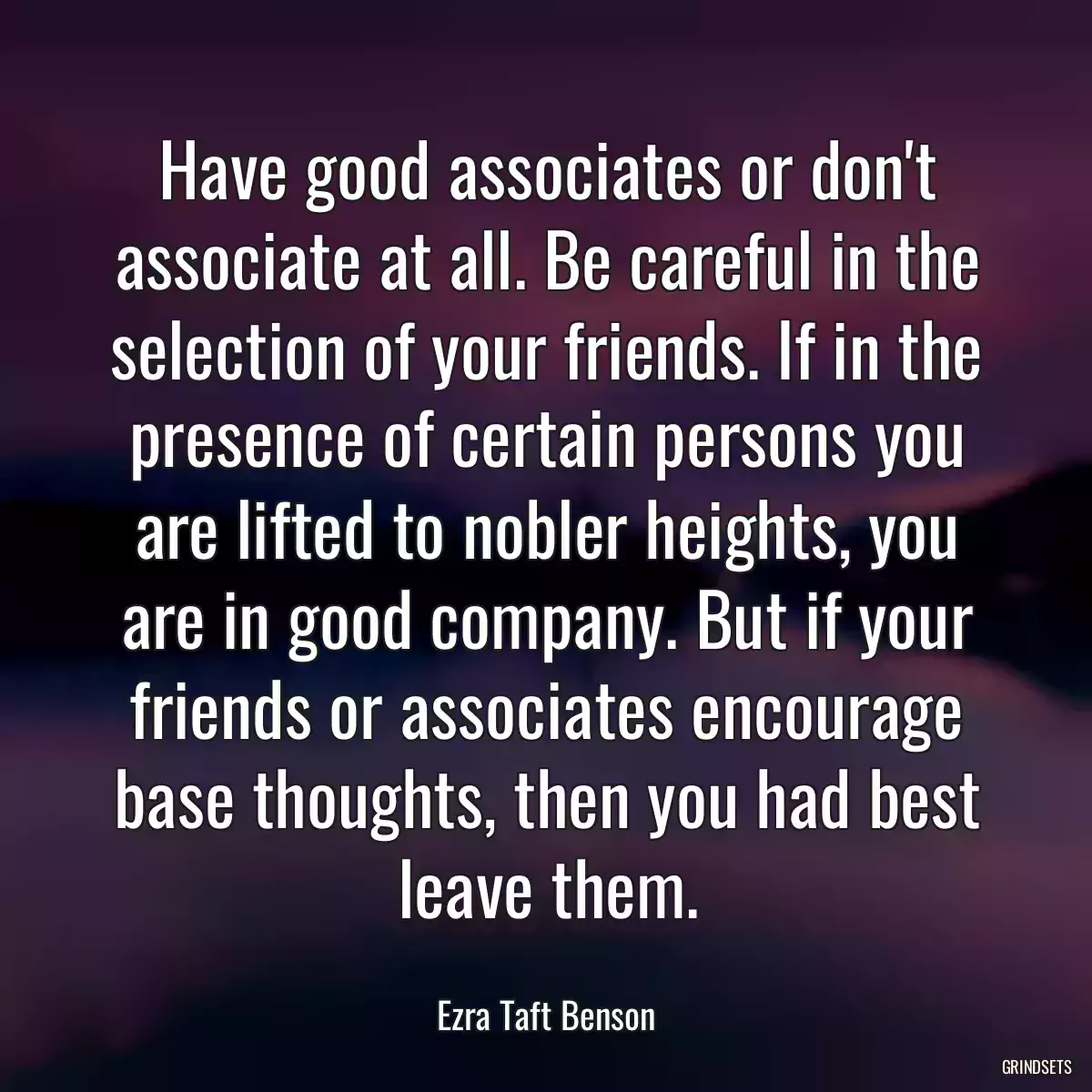 Have good associates or don\'t associate at all. Be careful in the selection of your friends. If in the presence of certain persons you are lifted to nobler heights, you are in good company. But if your friends or associates encourage base thoughts, then you had best leave them.