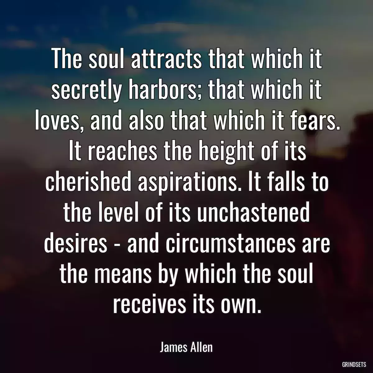 The soul attracts that which it secretly harbors; that which it loves, and also that which it fears. It reaches the height of its cherished aspirations. It falls to the level of its unchastened desires - and circumstances are the means by which the soul receives its own.