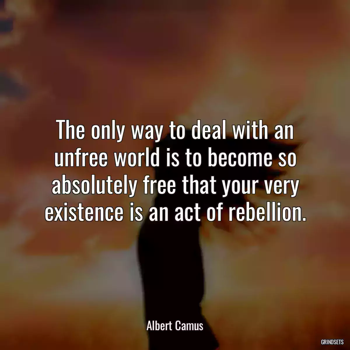 The only way to deal with an unfree world is to become so absolutely free that your very existence is an act of rebellion.