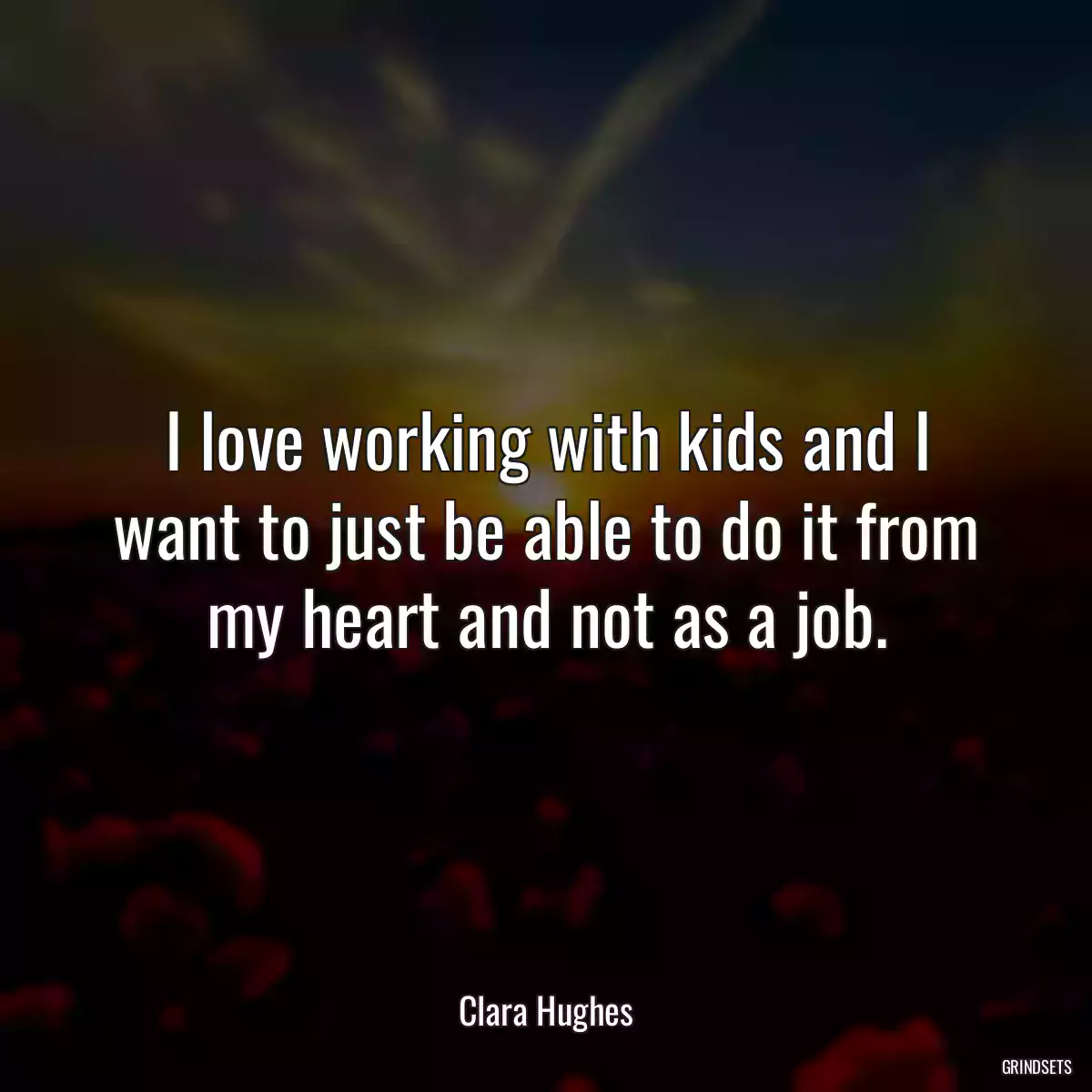 I love working with kids and I want to just be able to do it from my heart and not as a job.