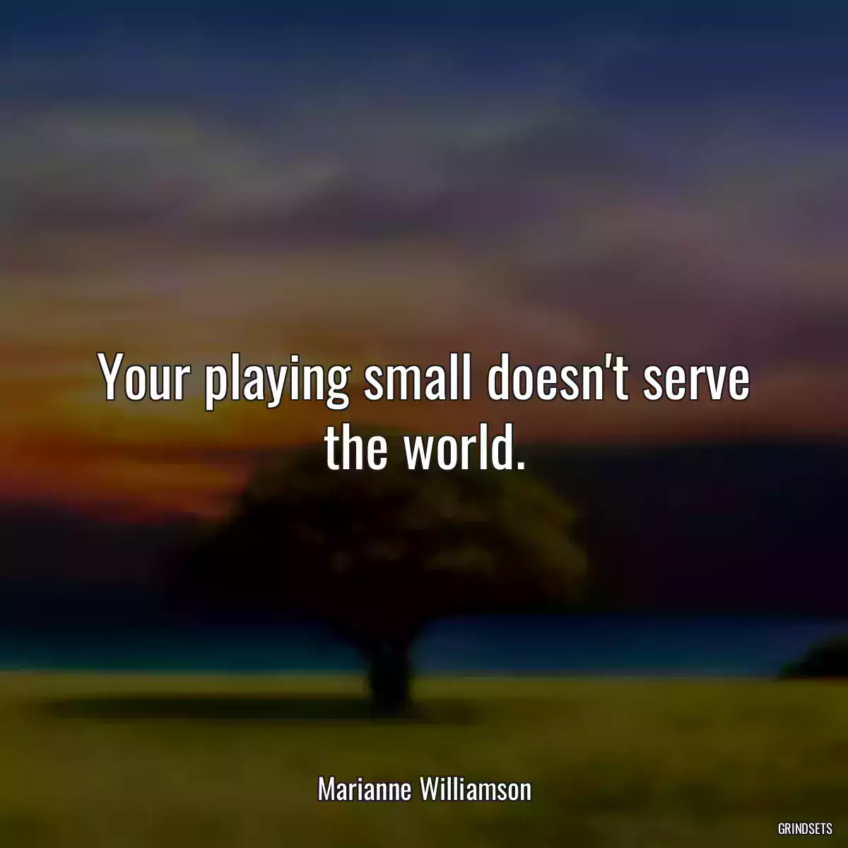 Your playing small doesn\'t serve the world.