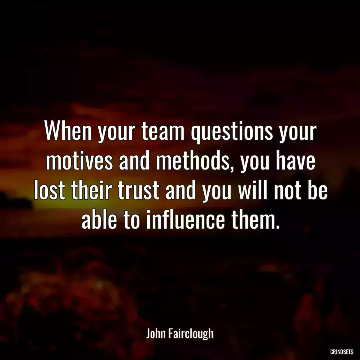 When your team questions your motives and methods, you have lost their trust and you will not be able to influence them.