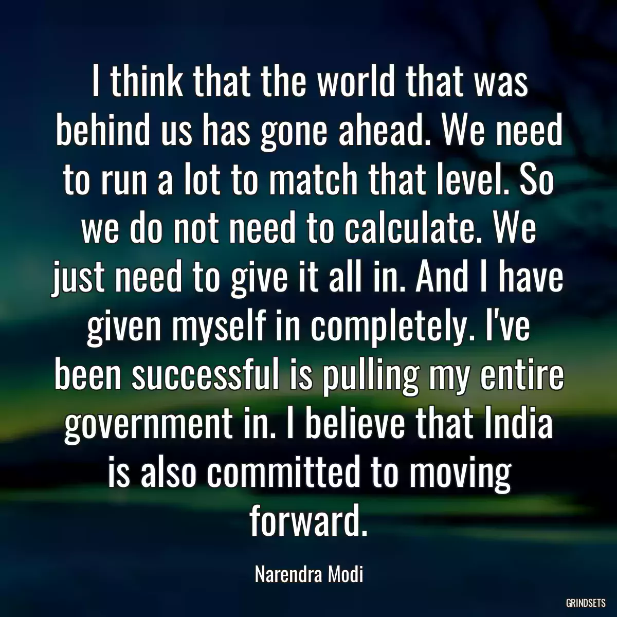 I think that the world that was behind us has gone ahead. We need to run a lot to match that level. So we do not need to calculate. We just need to give it all in. And I have given myself in completely. I\'ve been successful is pulling my entire government in. I believe that India is also committed to moving forward.