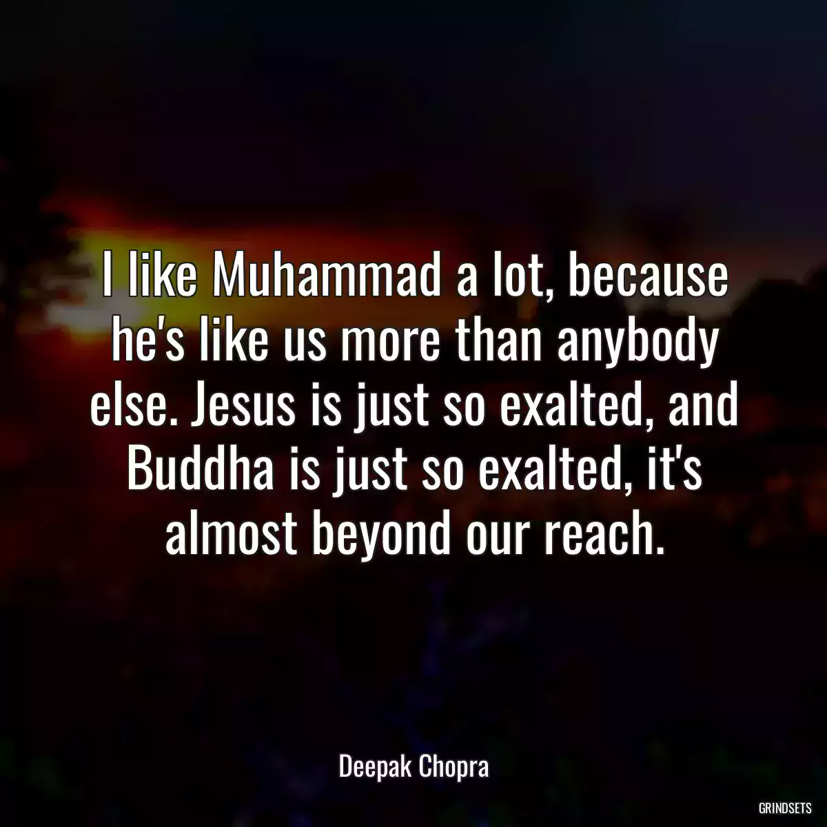 I like Muhammad a lot, because he\'s like us more than anybody else. Jesus is just so exalted, and Buddha is just so exalted, it\'s almost beyond our reach.