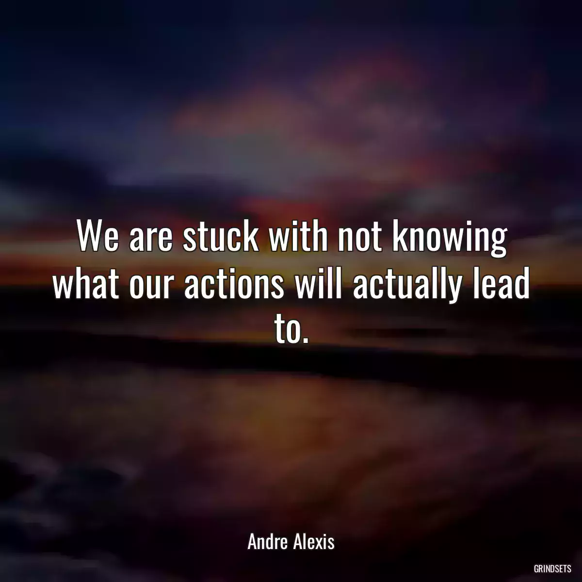 We are stuck with not knowing what our actions will actually lead to.