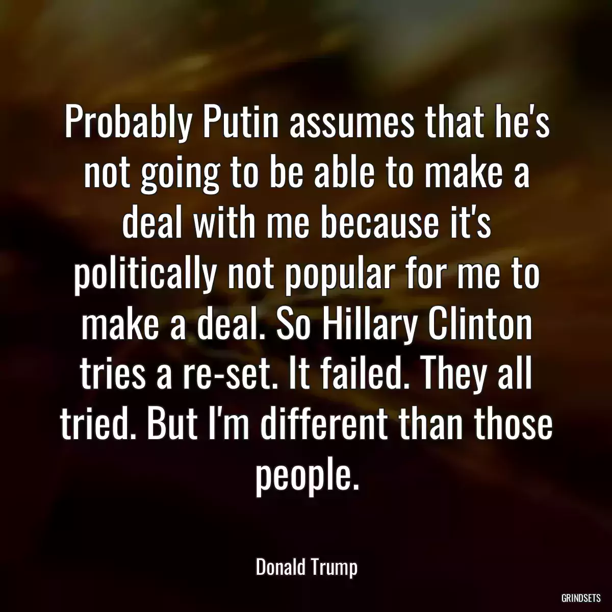 Probably Putin assumes that he\'s not going to be able to make a deal with me because it\'s politically not popular for me to make a deal. So Hillary Clinton tries a re-set. It failed. They all tried. But I\'m different than those people.