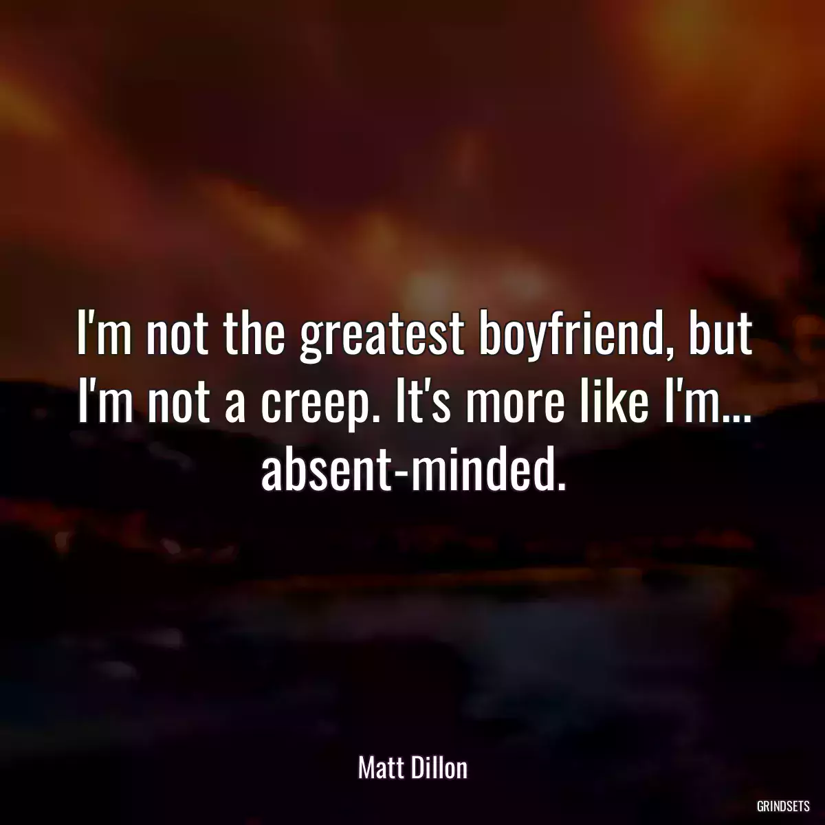 I\'m not the greatest boyfriend, but I\'m not a creep. It\'s more like I\'m... absent-minded.