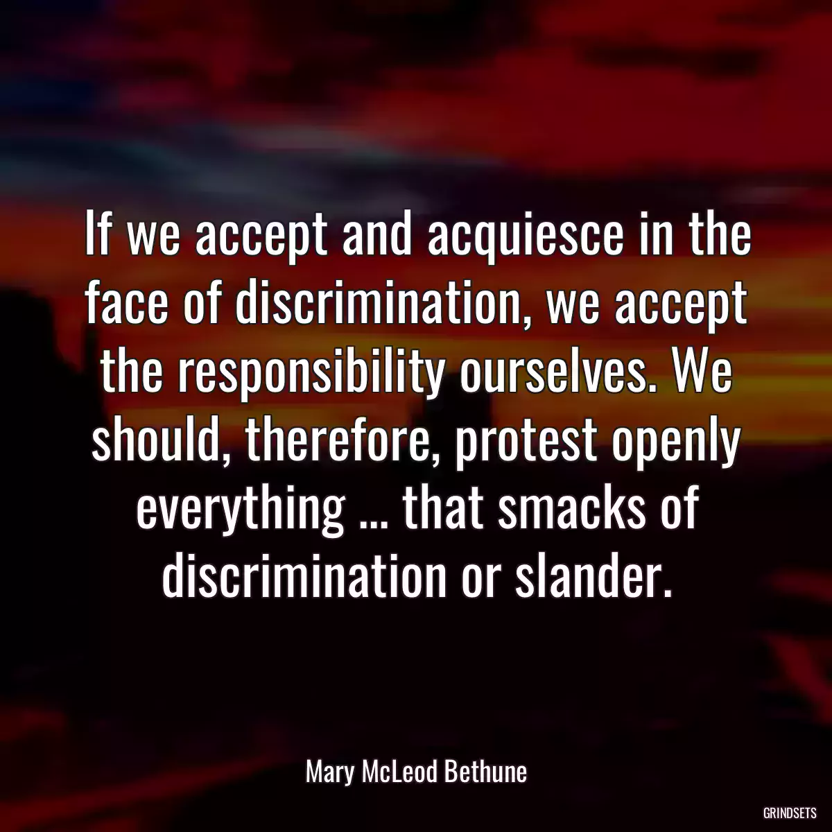 If we accept and acquiesce in the face of discrimination, we accept the responsibility ourselves. We should, therefore, protest openly everything ... that smacks of discrimination or slander.