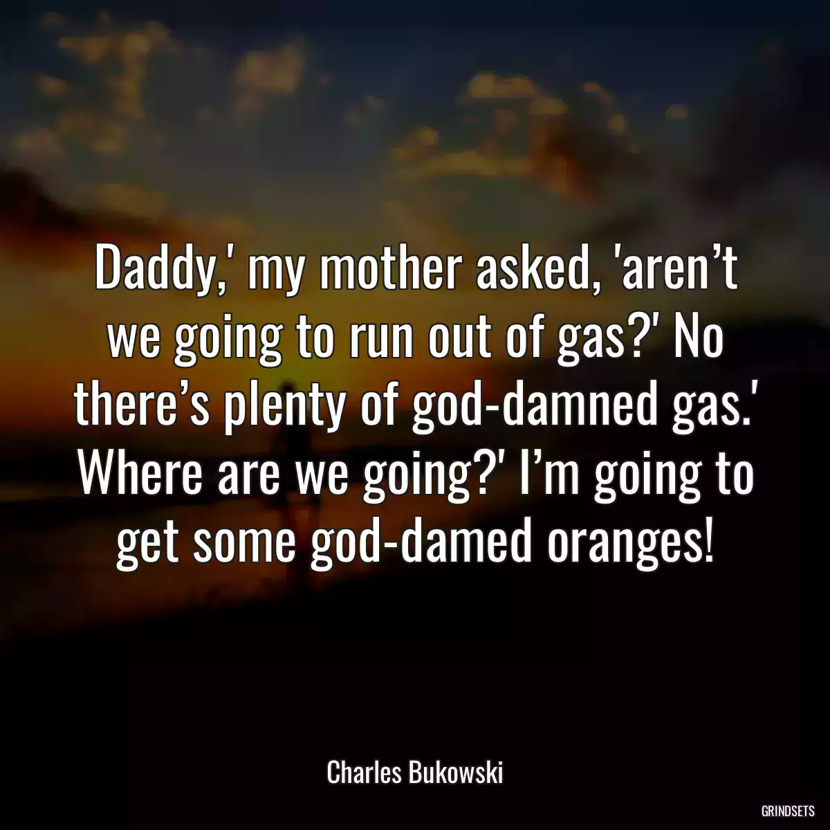 Daddy,\' my mother asked, \'aren’t we going to run out of gas?\' No there’s plenty of god-damned gas.\' Where are we going?\' I’m going to get some god-damed oranges!