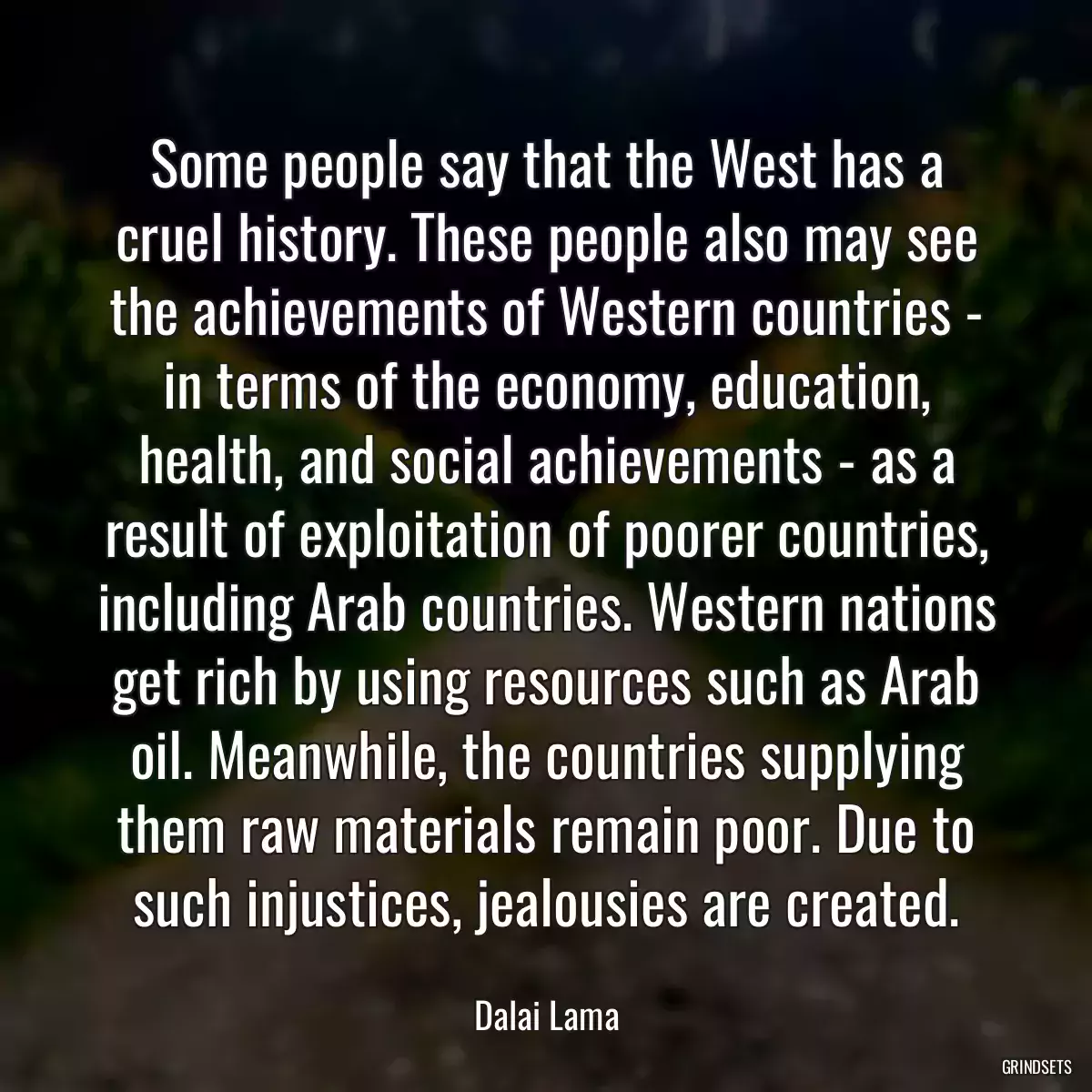 Some people say that the West has a cruel history. These people also may see the achievements of Western countries - in terms of the economy, education, health, and social achievements - as a result of exploitation of poorer countries, including Arab countries. Western nations get rich by using resources such as Arab oil. Meanwhile, the countries supplying them raw materials remain poor. Due to such injustices, jealousies are created.