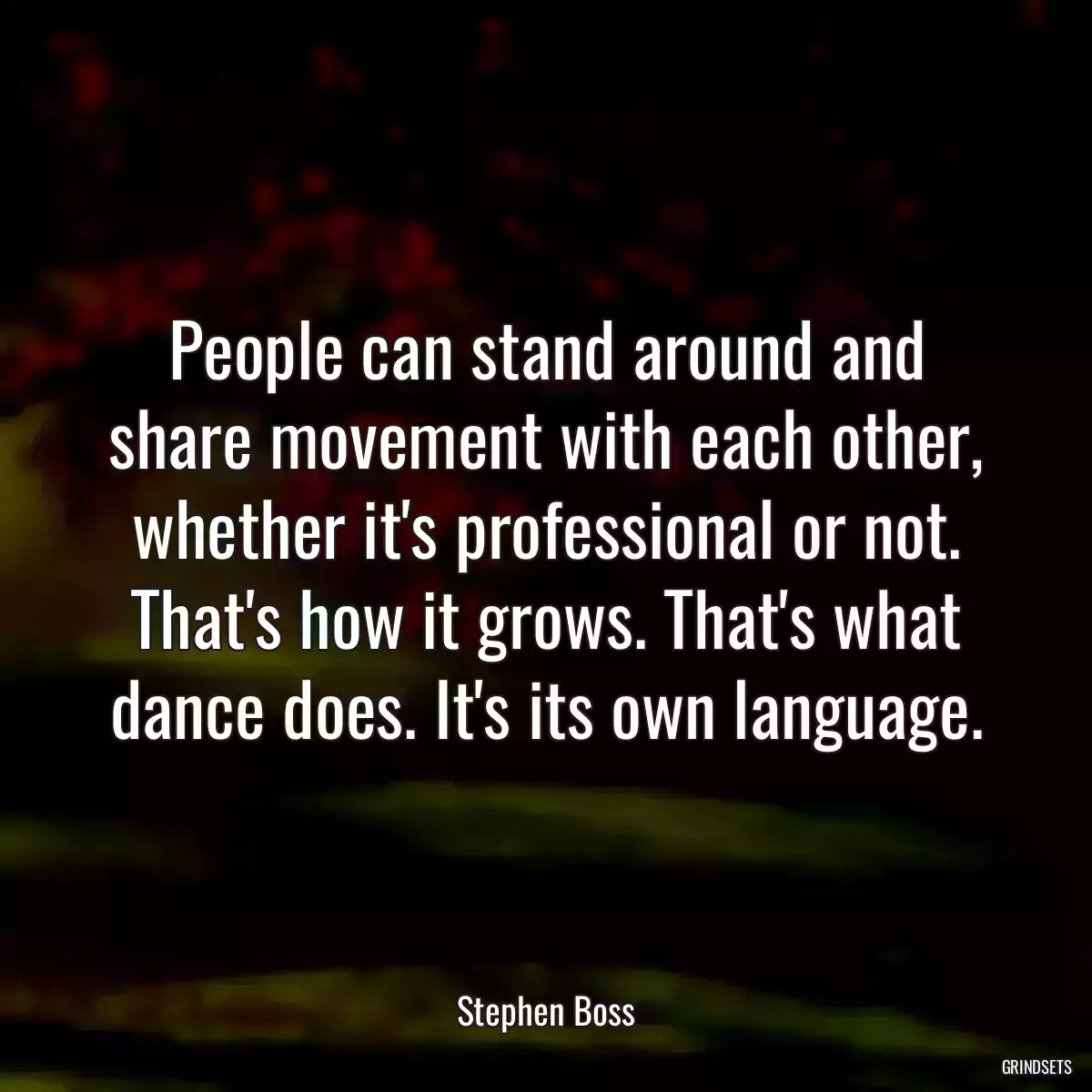 People can stand around and share movement with each other, whether it\'s professional or not. That\'s how it grows. That\'s what dance does. It\'s its own language.