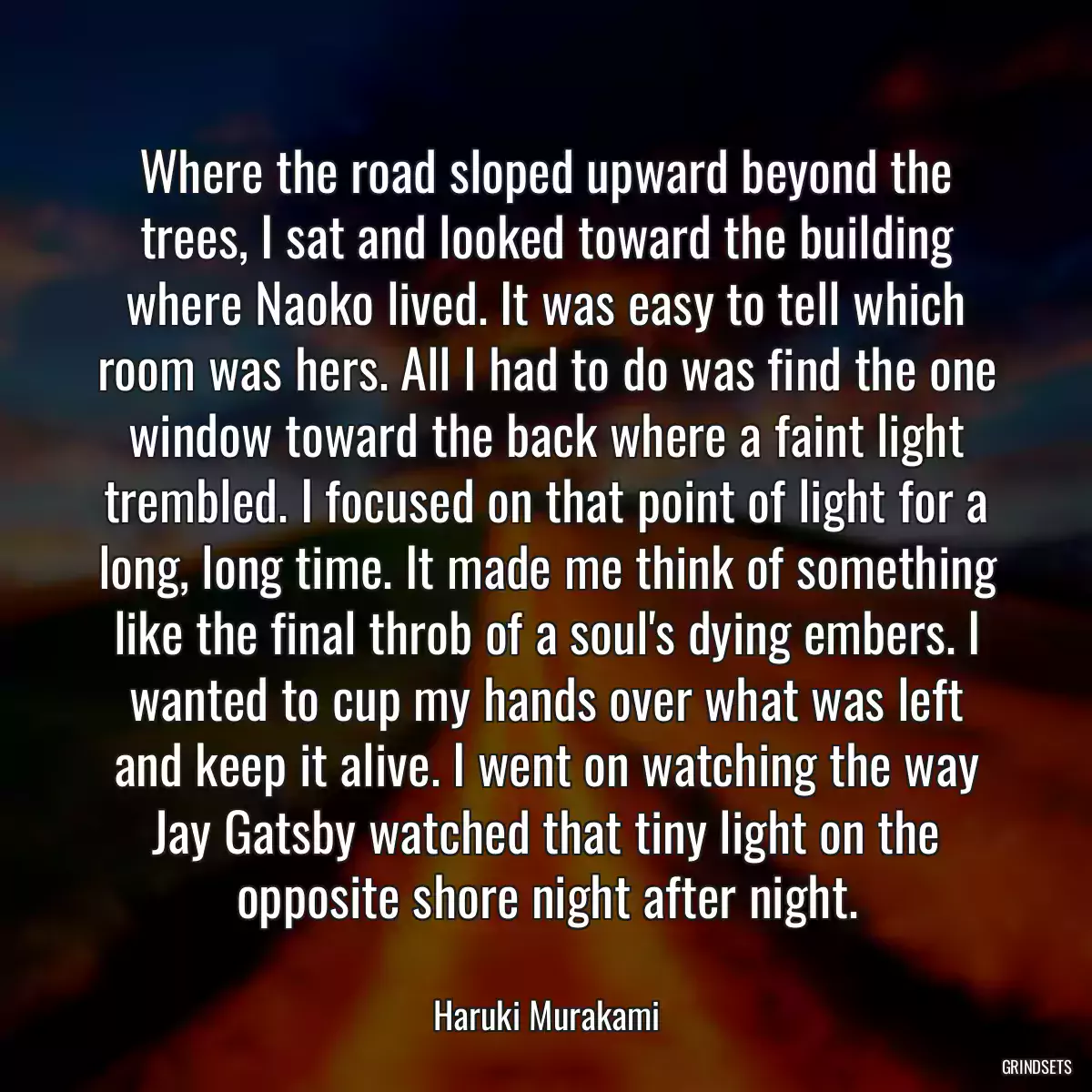 Where the road sloped upward beyond the trees, I sat and looked toward the building where Naoko lived. It was easy to tell which room was hers. All I had to do was find the one window toward the back where a faint light trembled. I focused on that point of light for a long, long time. It made me think of something like the final throb of a soul\'s dying embers. I wanted to cup my hands over what was left and keep it alive. I went on watching the way Jay Gatsby watched that tiny light on the opposite shore night after night.