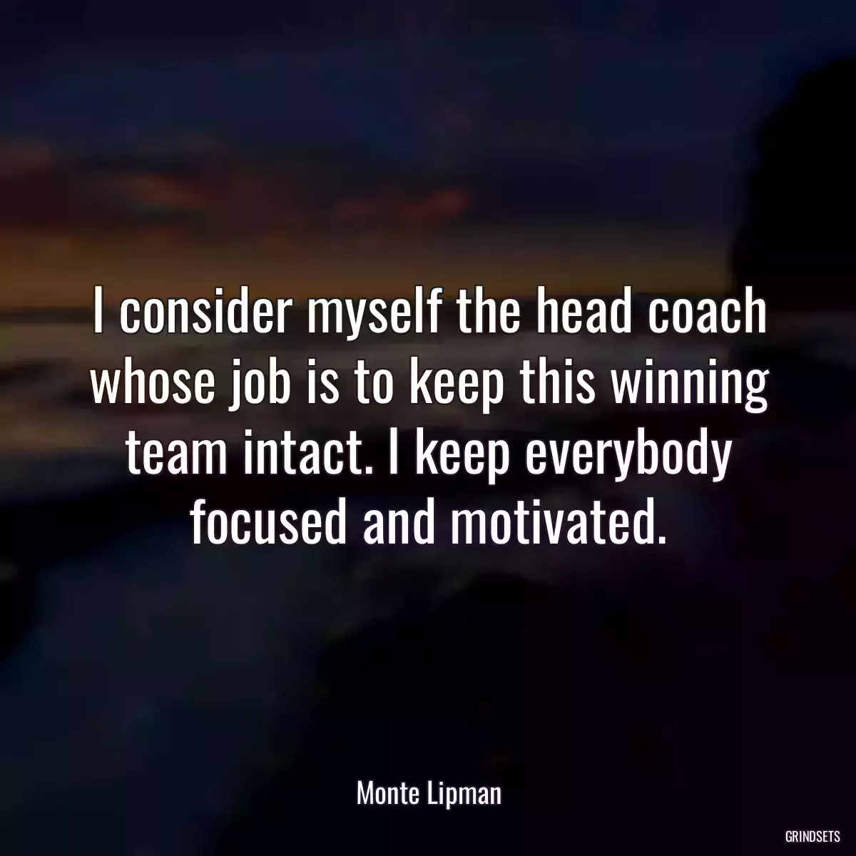 I consider myself the head coach whose job is to keep this winning team intact. I keep everybody focused and motivated.