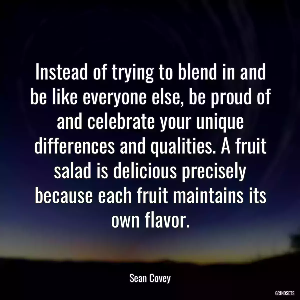 Instead of trying to blend in and be like everyone else, be proud of and celebrate your unique differences and qualities. A fruit salad is delicious precisely because each fruit maintains its own flavor.