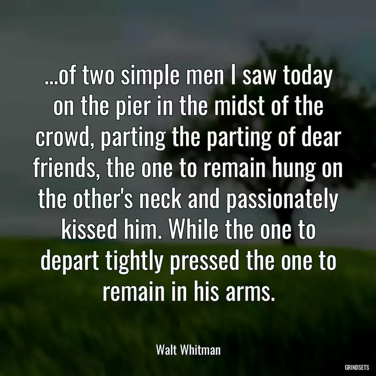 ...of two simple men I saw today on the pier in the midst of the crowd, parting the parting of dear friends, the one to remain hung on the other\'s neck and passionately kissed him. While the one to depart tightly pressed the one to remain in his arms.