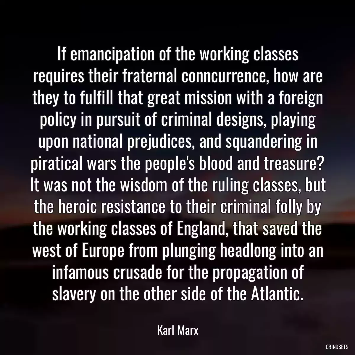 If emancipation of the working classes requires their fraternal conncurrence, how are they to fulfill that great mission with a foreign policy in pursuit of criminal designs, playing upon national prejudices, and squandering in piratical wars the people\'s blood and treasure? It was not the wisdom of the ruling classes, but the heroic resistance to their criminal folly by the working classes of England, that saved the west of Europe from plunging headlong into an infamous crusade for the propagation of slavery on the other side of the Atlantic.