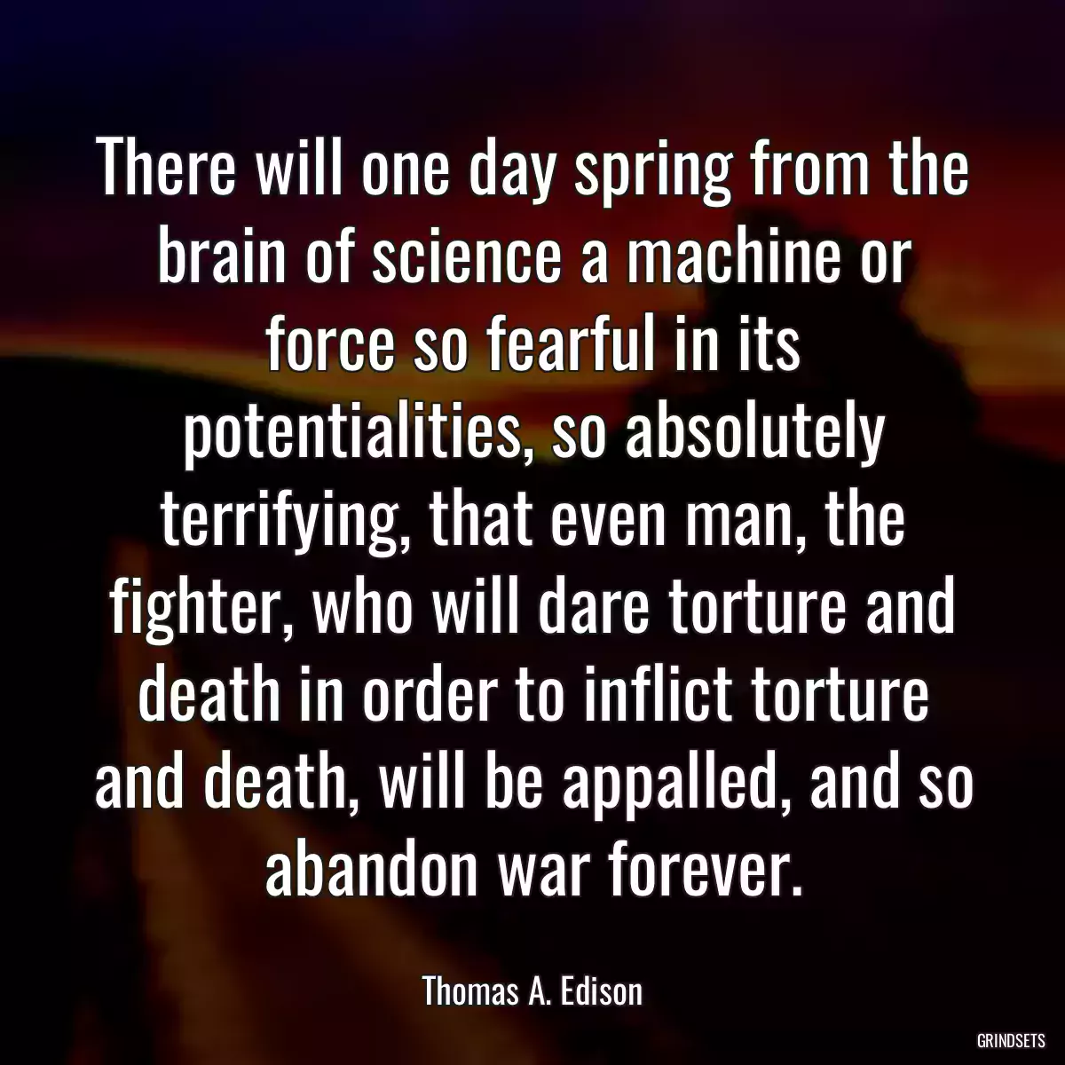 There will one day spring from the brain of science a machine or force so fearful in its potentialities, so absolutely terrifying, that even man, the fighter, who will dare torture and death in order to inflict torture and death, will be appalled, and so abandon war forever.