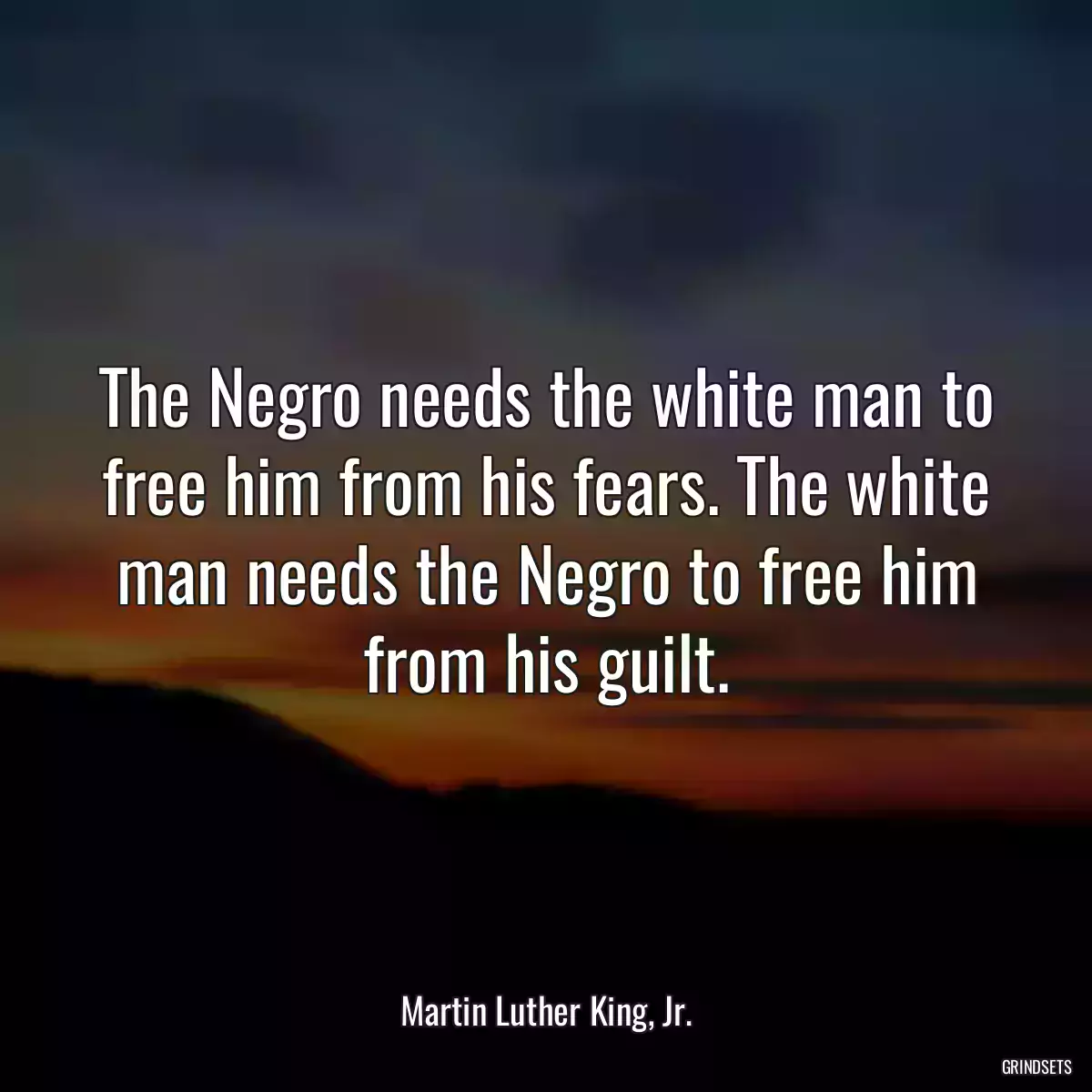 The Negro needs the white man to free him from his fears. The white man needs the Negro to free him from his guilt.