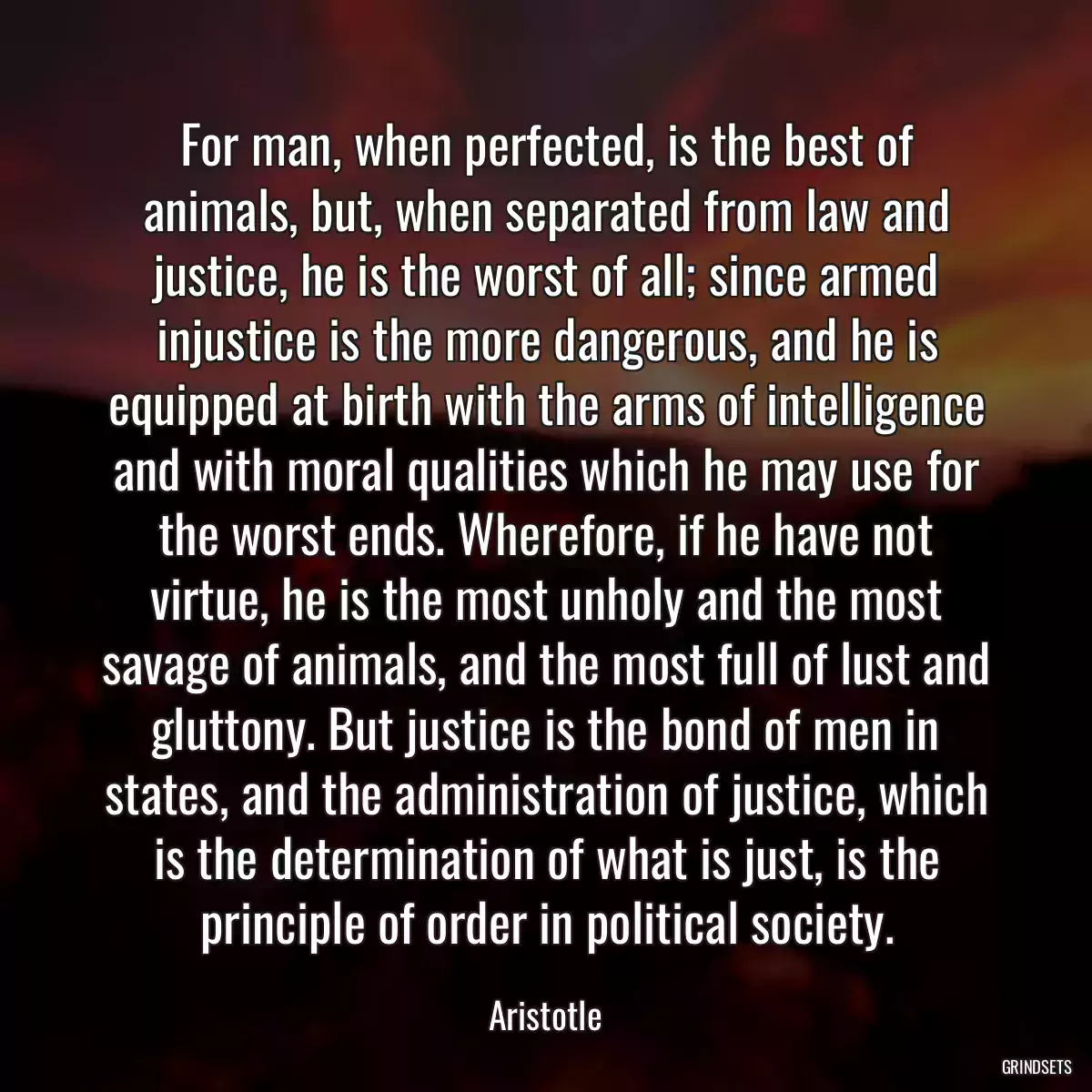 For man, when perfected, is the best of animals, but, when separated from law and justice, he is the worst of all; since armed injustice is the more dangerous, and he is equipped at birth with the arms of intelligence and with moral qualities which he may use for the worst ends. Wherefore, if he have not virtue, he is the most unholy and the most savage of animals, and the most full of lust and gluttony. But justice is the bond of men in states, and the administration of justice, which is the determination of what is just, is the principle of order in political society.